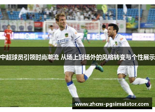 中超球员引领时尚潮流 从场上到场外的风格转变与个性展示
