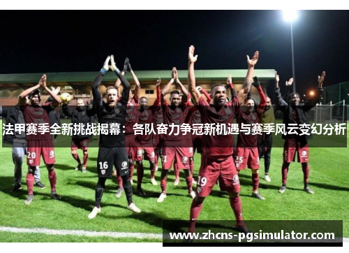 法甲赛季全新挑战揭幕：各队奋力争冠新机遇与赛季风云变幻分析