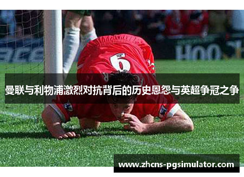 曼联与利物浦激烈对抗背后的历史恩怨与英超争冠之争