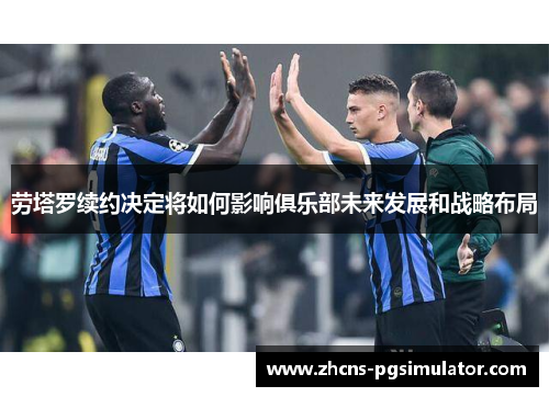 劳塔罗续约决定将如何影响俱乐部未来发展和战略布局