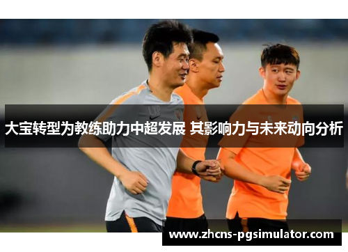 大宝转型为教练助力中超发展 其影响力与未来动向分析