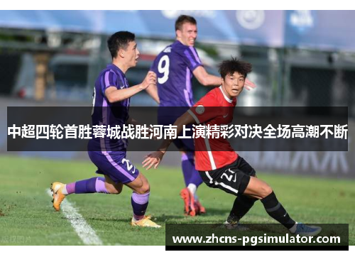 中超四轮首胜蓉城战胜河南上演精彩对决全场高潮不断