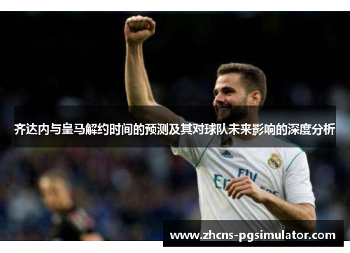 齐达内与皇马解约时间的预测及其对球队未来影响的深度分析