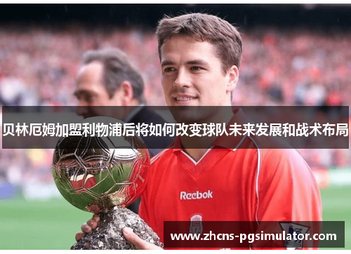 贝林厄姆加盟利物浦后将如何改变球队未来发展和战术布局