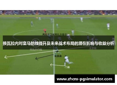 换瓦拉内对皇马防线提升及未来战术布局的潜在影响与收益分析