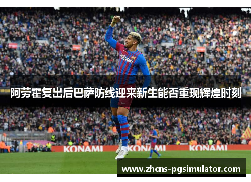 阿劳霍复出后巴萨防线迎来新生能否重现辉煌时刻 阿劳霍复出后巴萨防线迎来新生能否重现辉煌时刻
