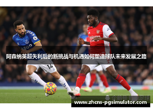 阿森纳英超失利后的新挑战与机遇如何塑造球队未来发展之路 阿森纳英超失利后的新挑战与机遇如何塑造球队未来发展之路