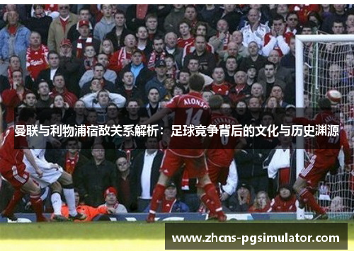 曼联与利物浦宿敌关系解析:足球竞争背后的文化与历史渊源 曼联与利物浦宿敌关系解析:足球竞争背后的文化与历史渊源