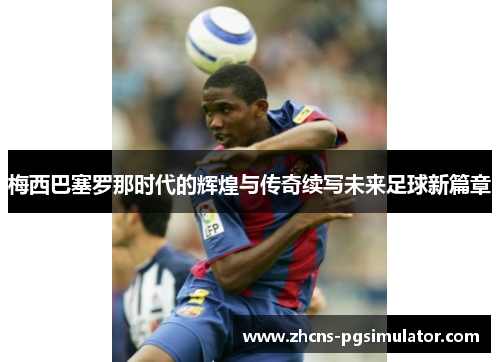 梅西巴塞罗那时代的辉煌与传奇续写未来足球新篇章 梅西巴塞罗那时代的辉煌与传奇续写未来足球新篇章