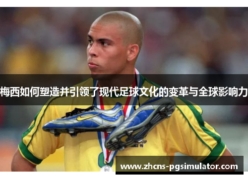 梅西如何塑造并引领了现代足球文化的变革与全球影响力
