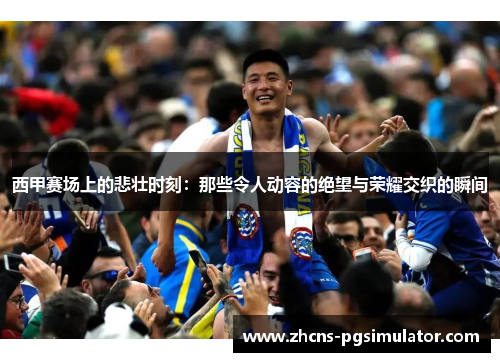 西甲赛场上的悲壮时刻：那些令人动容的绝望与荣耀交织的瞬间